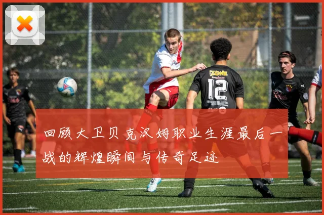 回顾大卫贝克汉姆职业生涯最后一战的辉煌瞬间与传奇足迹