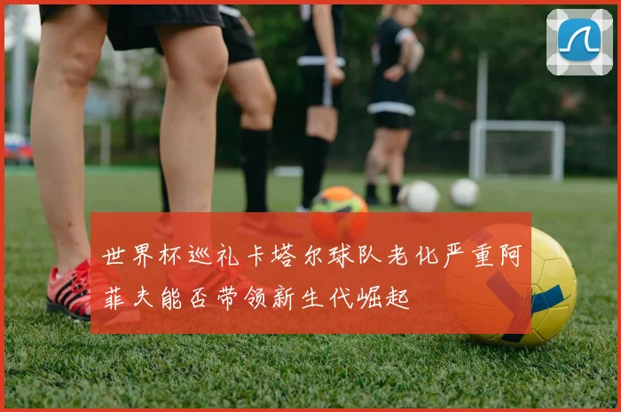 世界杯巡礼卡塔尔球队老化严重阿菲夫能否带领新生代崛起