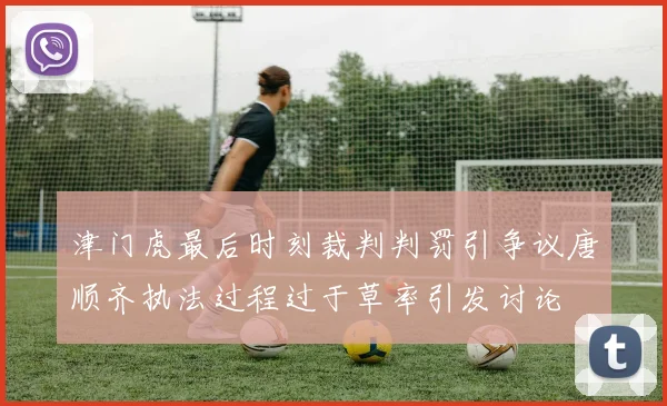 津门虎最后时刻裁判判罚引争议唐顺齐执法过程过于草率引发讨论