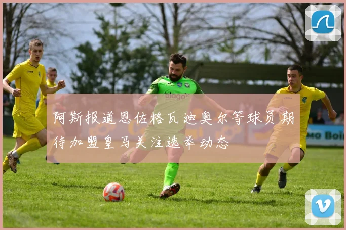 阿斯报道恩佐格瓦迪奥尔等球员期待加盟皇马关注选举动态