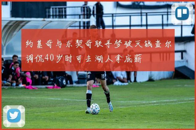 约基奇与东契奇联手梦破灭钱查尔调侃40岁时可去湖人拿底薪