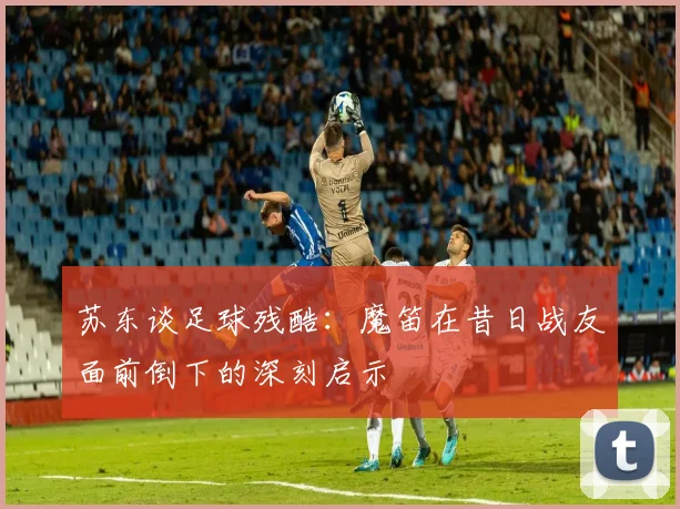 苏东谈足球残酷：魔笛在昔日战友面前倒下的深刻启示