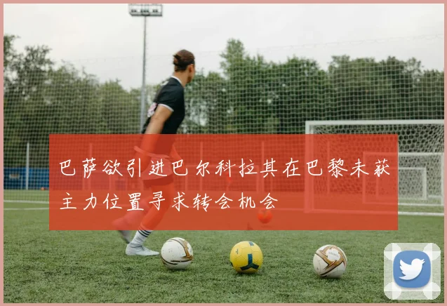 巴萨欲引进巴尔科拉其在巴黎未获主力位置寻求转会机会