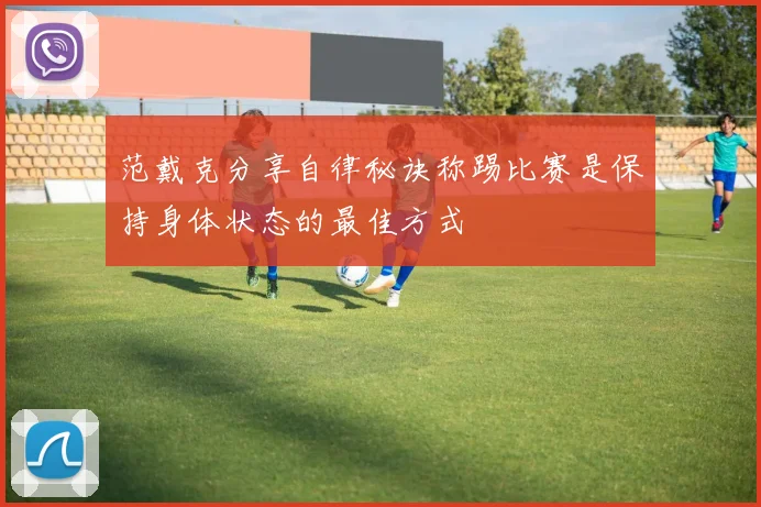 范戴克分享自律秘诀称踢比赛是保持身体状态的最佳方式