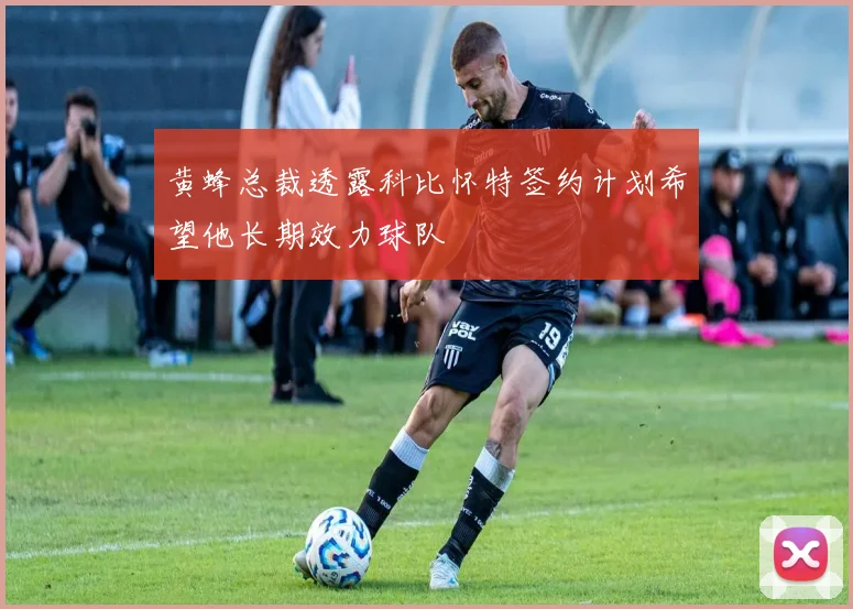 黄蜂总裁透露科比怀特签约计划希望他长期效力球队