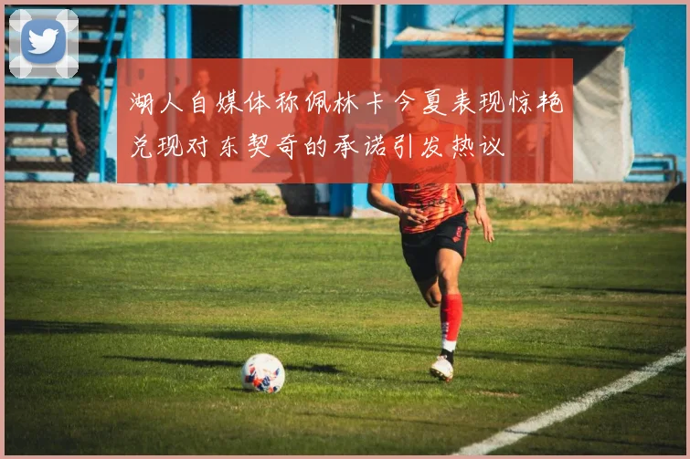 湖人自媒体称佩林卡今夏表现惊艳兑现对东契奇的承诺引发热议