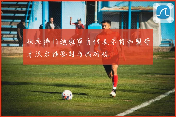 状元热门迪班萨自信表示将加盟奇才沃尔抽签时与我对视