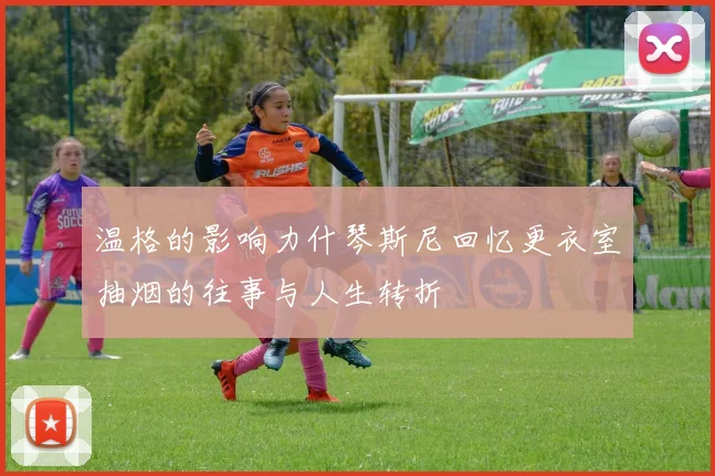 温格的影响力什琴斯尼回忆更衣室抽烟的往事与人生转折