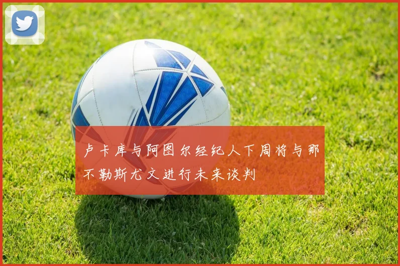 卢卡库与阿图尔经纪人下周将与那不勒斯尤文进行未来谈判