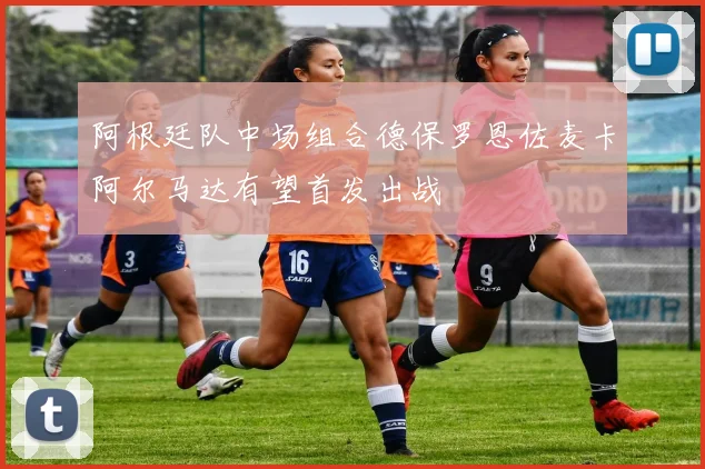 阿根廷队中场组合德保罗恩佐麦卡阿尔马达有望首发出战