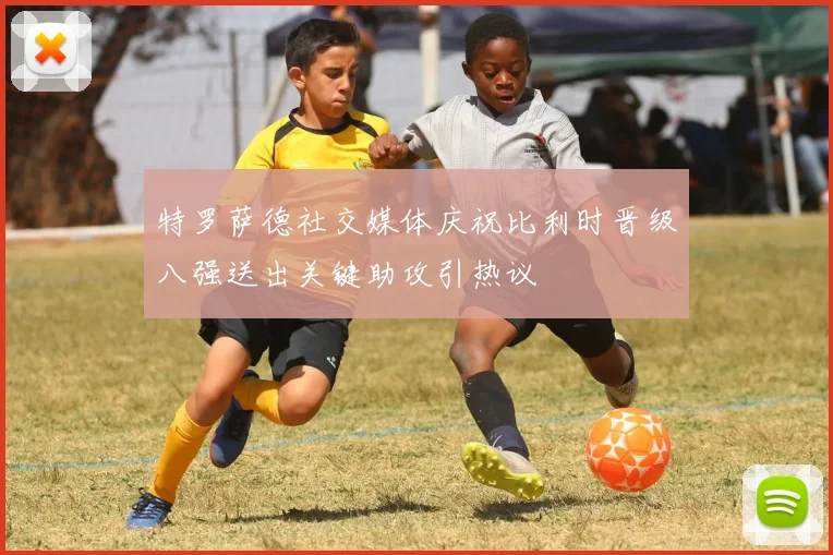 特罗萨德社交媒体庆祝比利时晋级八强送出关键助攻引热议