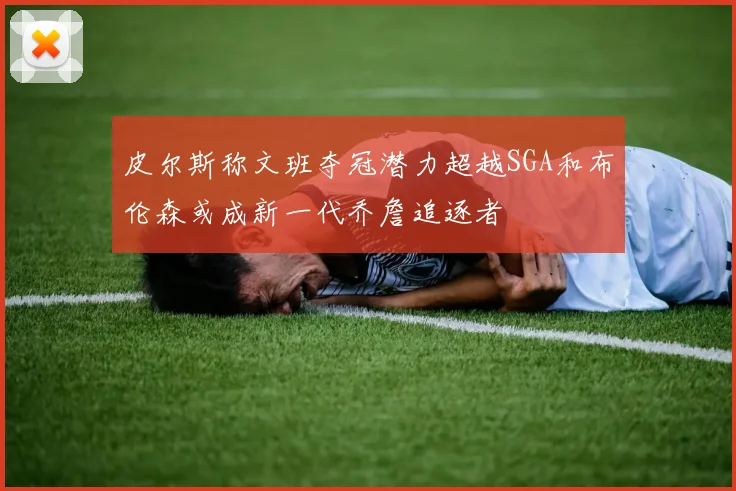 皮尔斯称文班夺冠潜力超越SGA和布伦森或成新一代乔詹追逐者