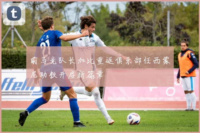 前马竞队长加比重返俱乐部任西蒙尼助教开启新篇章