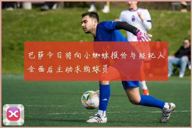 巴萨今日将向小蜘蛛报价与经纪人会面后主动求购球员