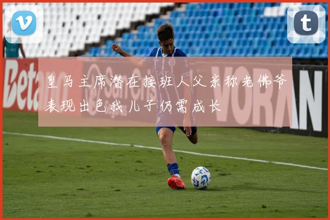 皇马主席潜在接班人父亲称老佛爷表现出色我儿子仍需成长