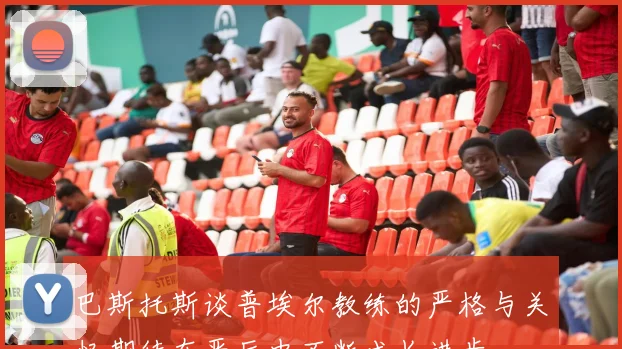 巴斯托斯谈普埃尔教练的严格与关怀期待在严厉中不断成长进步