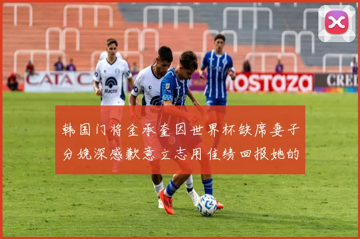 韩国门将金承奎因世界杯缺席妻子分娩深感歉意立志用佳绩回报她的支持