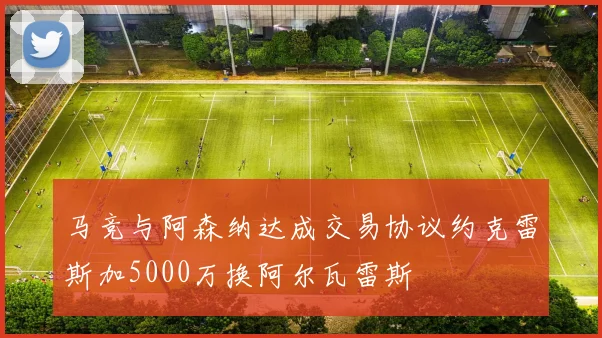 马竞与阿森纳达成交易协议约克雷斯加5000万换阿尔瓦雷斯
