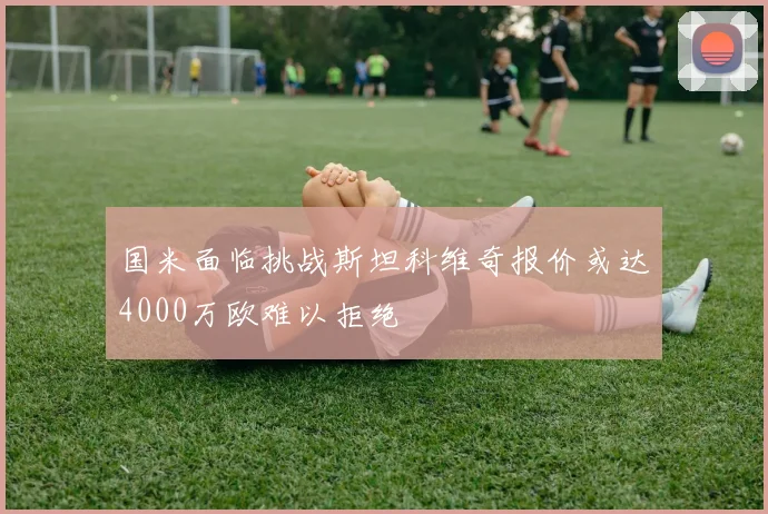 国米面临挑战斯坦科维奇报价或达4000万欧难以拒绝