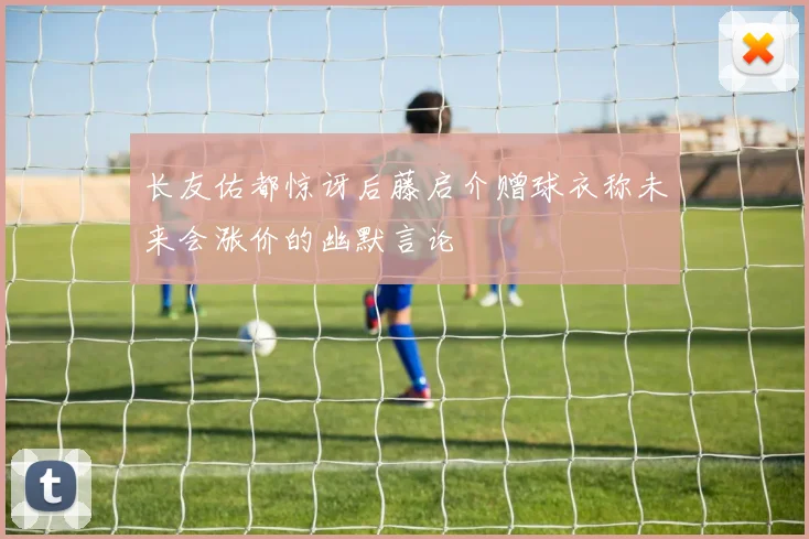 长友佑都惊讶后藤启介赠球衣称未来会涨价的幽默言论