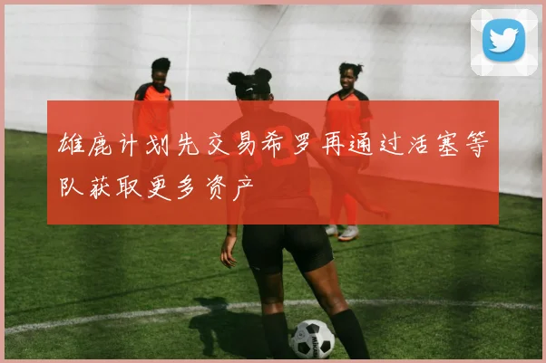 雄鹿计划先交易希罗再通过活塞等队获取更多资产