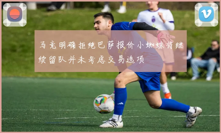 马竞明确拒绝巴萨报价小蜘蛛将继续留队并未考虑交易选项
