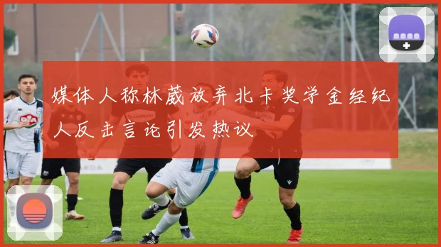 媒体人称林葳放弃北卡奖学金经纪人反击言论引发热议